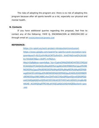 The risks of adopting the program are: there is no risk of adopting this
program because after all sports benefit us a lot, especially our physical and
mental health.
N. Contacts
If you have additional queries regarding the proposal, feel free to
contact any of the following: FAYE Q. ENCARNACION at 09052941383 or
through email at FAYEENCARNACION1@GMAIL.COM
REFERENCE:
https://in-sport.eu/out1-project-introduction/conclusion
https://www.google.com/search?q=sports+and+recreation+pro
gram&sxsrf=ALiCzsYmNLbClAT5ylhnDYr_Xm6T4bEmwQ%3A166
6175546878&ei=OtJPY-mTNZLh-
Abq143gBg&oq=sports&gs_lcp=Cgdnd3Mtd2l6EAEYATIECCMQJzI
ECAAQQzIFCAAQkQIyBAgAEEMyCggAELEDEIMBEEMyCgguEMcBE
NEDEEMyCgguEMcBENEDEEMyBAgAEEMyBAgAEEMyBAgAEEM6B
wgjEOoCECc6DQguEMcBENEDENQCEEM6EQguEIAEELEDEIMBEM
cBENEDOgsIABCABBCxAxCDAToQCC4QsQMQgwEQxwEQ0QMQQ
zoKCAAQgAQQhwIQFEoECEEYAEoECEYYAFCwA1itDGCLJmgBcAB
4AIAB_AGIAfQIkgEFMC40LjKYAQCgAQGwAQrAAQE&sclient=gws
-wiz
 