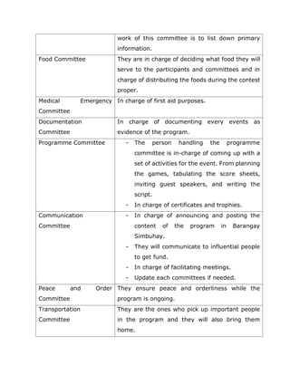 work of this committee is to list down primary
information.
Food Committee They are in charge of deciding what food they will
serve to the participants and committees and in
charge of distributing the foods during the contest
proper.
Medical Emergency
Committee
In charge of first aid purposes.
Documentation
Committee
In charge of documenting every events as
evidence of the program.
Programme Committee - The person handling the programme
committee is in-charge of coming up with a
set of activities for the event. From planning
the games, tabulating the score sheets,
inviting guest speakers, and writing the
script.
- In charge of certificates and trophies.
Communication
Committee
- In charge of announcing and posting the
content of the program in Barangay
Simbuhay.
- They will communicate to influential people
to get fund.
- In charge of facilitating meetings.
- Update each committees if needed.
Peace and Order
Committee
They ensure peace and orderliness while the
program is ongoing.
Transportation
Committee
They are the ones who pick up important people
in the program and they will also bring them
home.
 
