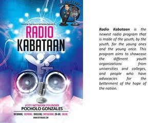 Radio Kabataan is the 
newest radio program that 
is made of the youth, by the 
youth, for the young ones 
and the young once. This 
program aims to showcase 
the different youth 
organizations from 
universities and colleges, 
and people who have 
advocacies for the 
betterment of the hope of 
the nation. 
 
