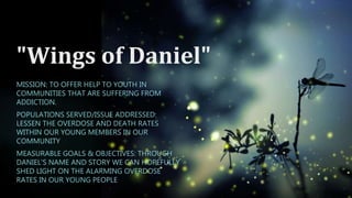 "Wings of Daniel"
MISSION: TO OFFER HELP TO YOUTH IN
COMMUNITIES THAT ARE SUFFERING FROM
ADDICTION.
POPULATIONS SERVED/ISSUE ADDRESSED:
LESSEN THE OVERDOSE AND DEATH RATES
WITHIN OUR YOUNG MEMBERS IN OUR
COMMUNITY
MEASURABLE GOALS & OBJECTIVES: THROUGH
DANIEL'S NAME AND STORY WE CAN HOPEFULLY
SHED LIGHT ON THE ALARMING OVERDOSE
RATES IN OUR YOUNG PEOPLE
 