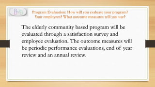 The elderly community based program will be
evaluated through a satisfaction survey and
employee evaluation. The outcome measures will
be periodic performance evaluations, end of year
review and an annual review.
 