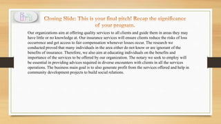 Our organizations aim at offering quality services to all clients and guide them in areas they may
have little or no knowledge at. Our insurance services will ensure clients reduce the risks of loss
occurrence and get access to fair compensation whenever losses occur. The research we
conducted proved that many individuals in the area either do not know or are ignorant of the
benefits of insurance. Therefore, we also aim at educating individuals on the benefits and
importance of the services to be offered by our organization. The notary we seek to employ will
be essential in providing advices required in diverse encounters with clients in all the services
operations. The business main goal is to also generate profit from the services offered and help in
community development projects to build social relations.
 