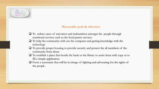  To reduce cases of starvation and malnutrition amongst the people through
nutritional services such as the food pantry services
 To help the community with use the computer and getting knowledge with the
technology
 To provide proper housing to provide security and protect the all members of the
community from abuse
 To establish a place that beside the bank or the library to assist them with copy or to
fill a simple application.
 Form a secretariat that will be in charge of fighting and advocating for the rights of
the people .
 