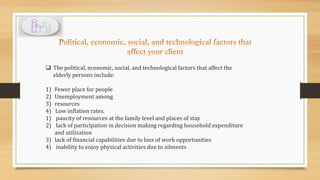  The political, economic, social, and technological factors that affect the
elderly persons include:
1) Fewer place for people
2) Unemployment among
3) resources
4) Low inflation rates.
1) paucity of resources at the family level and places of stay
2) lack of participation in decision making regarding household expenditure
and utilization
3) lack of financial capabilities due to loss of work opportunities
4) inability to enjoy physical activities due to ailments
 