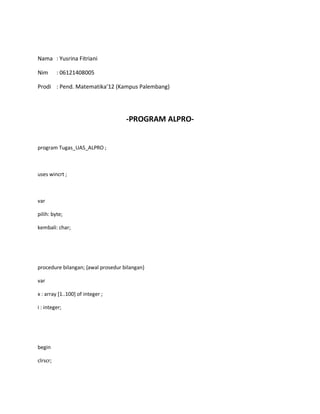 Nama : Yusrina Fitriani
Nim : 06121408005
Prodi : Pend. Matematika’12 (Kampus Palembang)
-PROGRAM ALPRO-
program Tugas_UAS_ALPRO ;
uses wincrt ;
var
pilih: byte;
kembali: char;
procedure bilangan; {awal prosedur bilangan}
var
x : array [1..100] of integer ;
i : integer;
begin
clrscr;
 