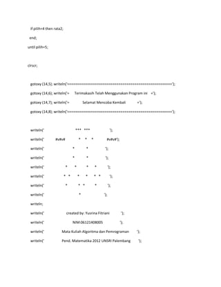 if pilih=4 then rata2;
end;
until pilih=5;
clrscr;
gotoxy (14,5); writeln('=====================================================');
gotoxy (14,6); writeln('= Terimakasih Telah Menggunakan Program ini =');
gotoxy (14,7); writeln('= Selamat Mencoba Kembali =');
gotoxy (14,8); writeln('=====================================================');
writeln(' *** *** ');
writeln(' #v#v# * * * #v#v#');
writeln(' * * ');
writeln(' * * ');
writeln(' * * * * ');
writeln(' * * * * * * ');
writeln(' * * * * ');
writeln(' * ');
writeln;
writeln(' created by: Yusrina Fitriani ');
writeln(' NIM:06121408005 ');
writeln(' Mata Kuliah Algoritma dan Pemrograman ');
writeln(' Pend. Matematika 2012 UNSRI Palembang ');
 