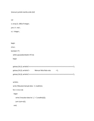 {mencari jumlah matriks ordo 2x2}
var
x: array [1..100] of integer;
jum, rt : real ;
n,i : integer ;
begin
clrscr;
kembali:='Y';
while upcase(kembali)<>'N' do
begin
gotoxy (14,1); writeln('=====================================================');
gotoxy (14,2); writeln('= Mencari Nilai Rata-rata =');
gotoxy (14,3); writeln('=====================================================');
writeln;
write ('Masukan banyak data : '); readln(n);
for i:=1 to n do
begin
write ('masukan data ke-',i,' = ');readln(x[i]);
jum:=jum+x[i];
end;
 