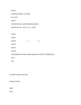 writeln;
writeln('jumlah data : ',jum:0:0);
rt:= jum/n;
writeln;
writeln('rata-rata = jumlah data/banyak data');
writeln('rata-rata = ',jum,' / ',n,'= ', rt:0:0);
writeln;
writeln;
writeln(' ------- ');
writeln;
writeln;
writeln;
write('apakah anda ingin mengulang program ini (Y/N) ? ');read(kembali);
clrscr;
end;
end; {akhir prosedur rata-rata}
{Program Utama}
begin
clrscr;
 