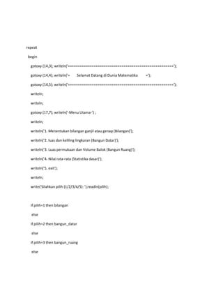 repeat
begin
gotoxy (14,3); writeln('=====================================================');
gotoxy (14,4); writeln('= Selamat Datang di Dunia Matematika =');
gotoxy (14,5); writeln('=====================================================');
writeln;
writeln;
gotoxy (17,7); writeln('-Menu Utama-') ;
writeln;
writeln('1. Menentukan bilangan ganjil atau genap (Bilangan)');
writeln('2. luas dan keliling lingkaran (Bangun Datar)');
writeln('3. Luas permukaan dan Volume Balok (Bangun Ruang)');
writeln('4. Nilai rata-rata (Statistika dasar)');
writeln('5. exit');
writeln;
write('Silahkan pilih (1/2/3/4/5): ');readln(pilih);
if pilih=1 then bilangan
else
if pilih=2 then bangun_datar
else
if pilih=3 then bangun_ruang
else
 