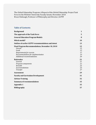 0
The Global Citizenship Program: A Report of the Global Citizenship Project Task
Force to the Webster University Faculty Senate, November 2010
Bruce Umbaugh, Professor of Philosophy and Director, GCPTF
Table of Contents
Background 1
The approach of theTask Force 5
General Education Program Models 8
Which model? 10
Outline of earlier GCPTF recommendations and intent 13
Final Program Recommendations, November 10, 2010 15
Overall 15
Goals 15
Requirements for courses 17
Recommendations for implementation 19
Additional recommendations 20
Rationales 21
General 21
Program components 21
Breadth 25
Accommodations 25
Transfer 27
Assessment 29
Faculty and Curriculum Development 31
AdvisorTraining 32
Summaryof recommendations 33
Appendix 1 35
Bibliography 37
 