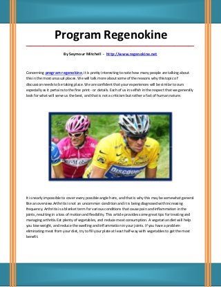 Program Regenokine
_____________________________________________________________________________________

                         By Seymour Mitchell - http://www.regenokine.net



Concerning program regenokine, it is pretty interesting to note how many people are talking about
this in the most unusual places. We will talk more about some of the reasons why this topic of
discussion needs to be taking place. We are confident that your experiences will be similar to ours
especially as it pertains to the fine print - or details. Each of us in selfish in the respect that we generally
look for what will serve us the best, and that is not a criticism but rather a fact of human nature.




It is nearly impossible to cover every possible angle here, and that is why this may be somewhat general
like an overview.Arthritis is not an uncommon condition and it is being diagnosed with increasing
frequency. Arthritis is a blanket term for various conditions that cause pain and inflammation in the
joints, resulting in a loss of motion and flexibility. This article provides some great tips for treating and
managing arthritis.Eat plenty of vegetables, and reduce meat consumption. A vegetarian diet will help
you lose weight, and reduce the swelling and inflammation in your joints. If you have a problem
eliminating meat from your diet, try to fill your plate at least half-way with vegetables to get the most
benefit.
 
