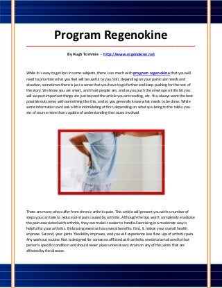 Program Regenokine
_____________________________________________________________________________________

                          By Hugh Tommie - http://www.regenokine.net



While it is easy to get lost in some subjects, there is so much with program regenokine that you will
need to prioritize what you feel will be useful to you. Still, depending on your particular needs and
situation, sometimes there is just a sense that you have to go farther and keep pushing for the rest of
the story. We know you are smart, and most people are, and as you push the envelope a little bit you
will suspect important things are just beyond the article you are reading, etc. You always want the best
possible outcomes with something like this, and so you generally know what needs to be done. While
some information can look a little intimidating at first, depending on what you bring to the table, you
are of course more than capable of understanding the issues involved.




There are many who suffer from chronic arthritis pain. This article will present you with a number of
steps you can take to reduce joint pain caused by arthritis. Although the tips won't completely eradicate
the pain associated with arthritis, they can make it easier to handle.Exercising in a moderate way is
helpful for your arthritis. Embracing exercise has several benefits. First, it makes your overall health
improve. Second, your joints' flexibility improves, and you will experience less flare ups of arthritic pain.
Any workout routine that is designed for someone afflicted with arthritis needs to be tailored to that
person's specific condition and should never place unnecessary strain on any of the joints that are
affected by the disease.
 