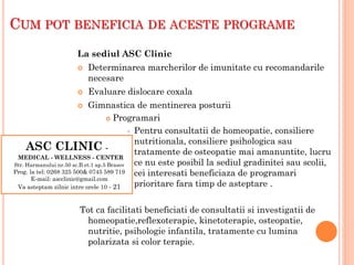 ASC CLINIC -
MEDICAL - WELLNESS - CENTER
Str. Harmanului nr.50 sc.B et.1 ap.5 Brasov
Prog. la tel: 0268 325 500& 0745 589 719
E-mail: ascclinic@gmail.com
Va asteptam zilnic intre orele 10 - 21
CUM POT BENEFICIA DE ACESTE PROGRAME
La sediul ASC Clinic
 Determinarea marcherilor de imunitate cu recomandarile
necesare
 Evaluare dislocare coxala
 Gimnastica de mentinerea posturii
 Programari
 Pentru consultatii de homeopatie, consiliere
nutritionala, consiliere psihologica sau
tratamente de osteopatie mai amanuntite, lucru
ce nu este posibil la sediul gradinitei sau scolii,
cei interesati beneficiaza de programari
prioritare fara timp de asteptare .
Tot ca facilitati beneficiati de consultatii si investigatii de
homeopatie,reflexoterapie, kinetoterapie, osteopatie,
nutritie, psihologie infantila, tratamente cu lumina
polarizata si color terapie.
 