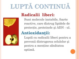 LUPTĂ CONTINUĂ
Radicalii liberi:
Sunt molecule instabile, foarte
reactive, care distrug lipidele de
protecţie, proteinele şi ADN - ul.
Antioxidanţii:
Luptă cu radicalii liberi pentru a
prevenii distrugerea celulelor şi
pentru a menţine sănătatea
optimă.
 