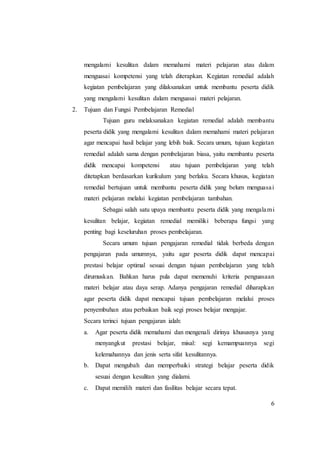 6
mengalami kesulitan dalam memahami materi pelajaran atau dalam
menguasai kompetensi yang telah diterapkan. Kegiatan remedial adalah
kegiatan pembelajaran yang dilaksanakan untuk membantu peserta didik
yang mengalami kesulitan dalam menguasai materi pelajaran.
2. Tujuan dan Fungsi Pembelajaran Remedial
Tujuan guru melaksanakan kegiatan remedial adalah membantu
peserta didik yang mengalami kesulitan dalam memahami materi pelajaran
agar mencapai hasil belajar yang lebih baik. Secara umum, tujuan kegiatan
remedial adalah sama dengan pembelajaran biasa, yaitu membantu peserta
didik mencapai kompetensi atau tujuan pembelajaran yang telah
ditetapkan berdasarkan kurikulum yang berlaku. Secara khusus, kegiatan
remedial bertujuan untuk membantu peserta didik yang belum menguasai
materi pelajaran melalui kegiatan pembelajaran tambahan.
Sebagai salah satu upaya membantu peserta didik yang mengalami
kesulitan belajar, kegiatan remedial memiliki beberapa fungsi yang
penting bagi keseluruhan proses pembelajaran.
Secara umum tujuan pengajaran remedial tidak berbeda dengan
pengajaran pada umumnya, yaitu agar peserta didik dapat mencapai
prestasi belajar optimal sesuai dengan tujuan pembelajaran yang telah
dirumuskan. Bahkan harus pula dapat memenuhi kriteria penguasaan
materi belajar atau daya serap. Adanya pengajaran remedial diharapkan
agar peserta didik dapat mencapai tujuan pembelajaran melalui proses
penyembuhan atau perbaikan baik segi proses belajar mengajar.
Secara terinci tujuan pengajaran ialah:
a. Agar peserta didik memahami dan mengenali dirinya khususnya yang
menyangkut prestasi belajar, misal: segi kemampuannya segi
kelemahannya dan jenis serta sifat kesulitannya.
b. Dapat mengubah dan memperbaiki strategi belajar peserta didik
sesuai dengan kesulitan yang dialami.
c. Dapat memilih materi dan fasilitas belajar secara tepat.
 
