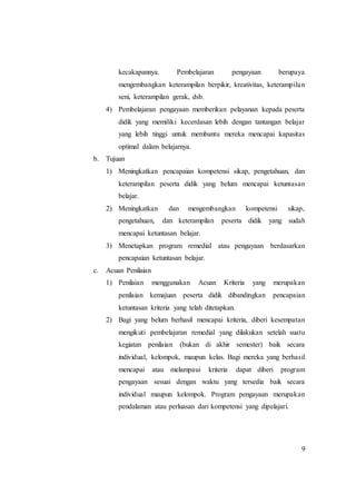 9
kecakapannya. Pembelajaran pengayaan berupaya
mengembangkan keterampilan berpikir, kreativitas, keterampilan
seni, keterampilan gerak, dsb.
4) Pembelajaran pengayaan memberikan pelayanan kepada peserta
didik yang memiliki kecerdasan lebih dengan tantangan belajar
yang lebih tinggi untuk membantu mereka mencapai kapasitas
optimal dalam belajarnya.
b. Tujuan
1) Meningkatkan pencapaian kompetensi sikap, pengetahuan, dan
keterampilan peserta didik yang belum mencapai ketuntasan
belajar.
2) Meningkatkan dan mengembangkan kompetensi sikap,
pengetahuan, dan keterampilan peserta didik yang sudah
mencapai ketuntasan belajar.
3) Menetapkan program remedial atau pengayaan berdasarkan
pencapaian ketuntasan belajar.
c. Acuan Penilaian
1) Penilaian menggunakan Acuan Kriteria yang merupakan
penilaian kemajuan peserta didik dibandingkan pencapaian
ketuntasan kriteria yang telah ditetapkan.
2) Bagi yang belum berhasil mencapai kriteria, diberi kesempatan
mengikuti pembelajaran remedial yang dilakukan setelah suatu
kegiatan penilaian (bukan di akhir semester) baik secara
individual, kelompok, maupun kelas. Bagi mereka yang berhasil
mencapai atau melampaui kriteria dapat diberi program
pengayaan sesuai dengan waktu yang tersedia baik secara
individual maupun kelompok. Program pengayaan merupakan
pendalaman atau perluasan dari kompetensi yang dipelajari.
 