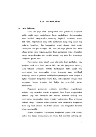 1
BAB I PENDAHULUAN
A. Latar Belakang
Salah satu upaya untuk meningkatkan mutu pendidikan di sekolah
adalah melalui proses pembelajaran. Proses pembelajaran diselenggarakan
secara interaktif, menyenangkan,menantang, inspiratif, memotivasi peserta
didik untuk berpartisipasi aktif, serta memberikan ruang yang cukup bagi
prakarsa, kreativitas, dan kemandirian sesuai dengan bakat, minat,
kemampuan, dan perkembangan fisik serta psikologis peserta didik. Guru
sebagai profesi yang berperan penting dalam peningkatan mutu, diharapkan
mampu mengembangkan dan memilih strategi yang tepat demi tercapainya
kompetensi peserta didik.
Pembelajaran tuntas adalah salah satu usaha dalam pendidikan yang
bertujuan untuk memotivasi peserta didik mencapai penguasaan (mastery
level) terhadap kompetensi tertentu. Pembelajaran tuntas adalah pola
pembelajaran yang menggunakan prinsip ketuntasan secara individual.
Selanjutnya dilakukan penilaian terhadap hasil pembelajaran untuk mengukur
tingkat pencapaian kompetensi peserta didik, serta digunakan sebagai bahan
penyusunan laporan kemajuan hasil belajar dan memperbaiki proses
pembelajaran.
Pengukuran pencapaian kompetensi memerlukan pengembangan
penilaian yang mencakup seluruh kompetensi dasar dengan menggunakan
indikator yang telah ditetapkan oleh pendidik. Penilaian terhadap hasil
pembelajaran menggunakan sistem penilaian berkelanjutan dalam arti semua
indikator ditagih, kemudian hasilnya dianalisis untuk menentukan kompetensi
dasar yang telah dikuasai dan belum dikuasai serta mengetahui kesulitan
belajar peserta didik.
Dengan mengetahui ketercapaian kompetensi peserta didik melalui
analisis hasil belajar maka pendidik dan peserta didik memiliki arah yang jelas
 