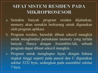 a. Semakin banyak program residen dijalankan,
memory akan semakin berkurang untuk digunakan
oleh program aplikasi.
b. Program residen, haruslah dibuat sekecil mungkin
untuk menghindari pemakaian memory yang terlalu
banyak. Hanya dengan Assembler-lah, sebuah
program dapat dibuat sekecil mungkin.
c. Program untuk menghapus layar, dengan bahasa
tingkat tinggi seperti pada pascal dan C digunakan
sekitar 3232 byte, sedangkan pada assembler sekitar
7 byte.
 