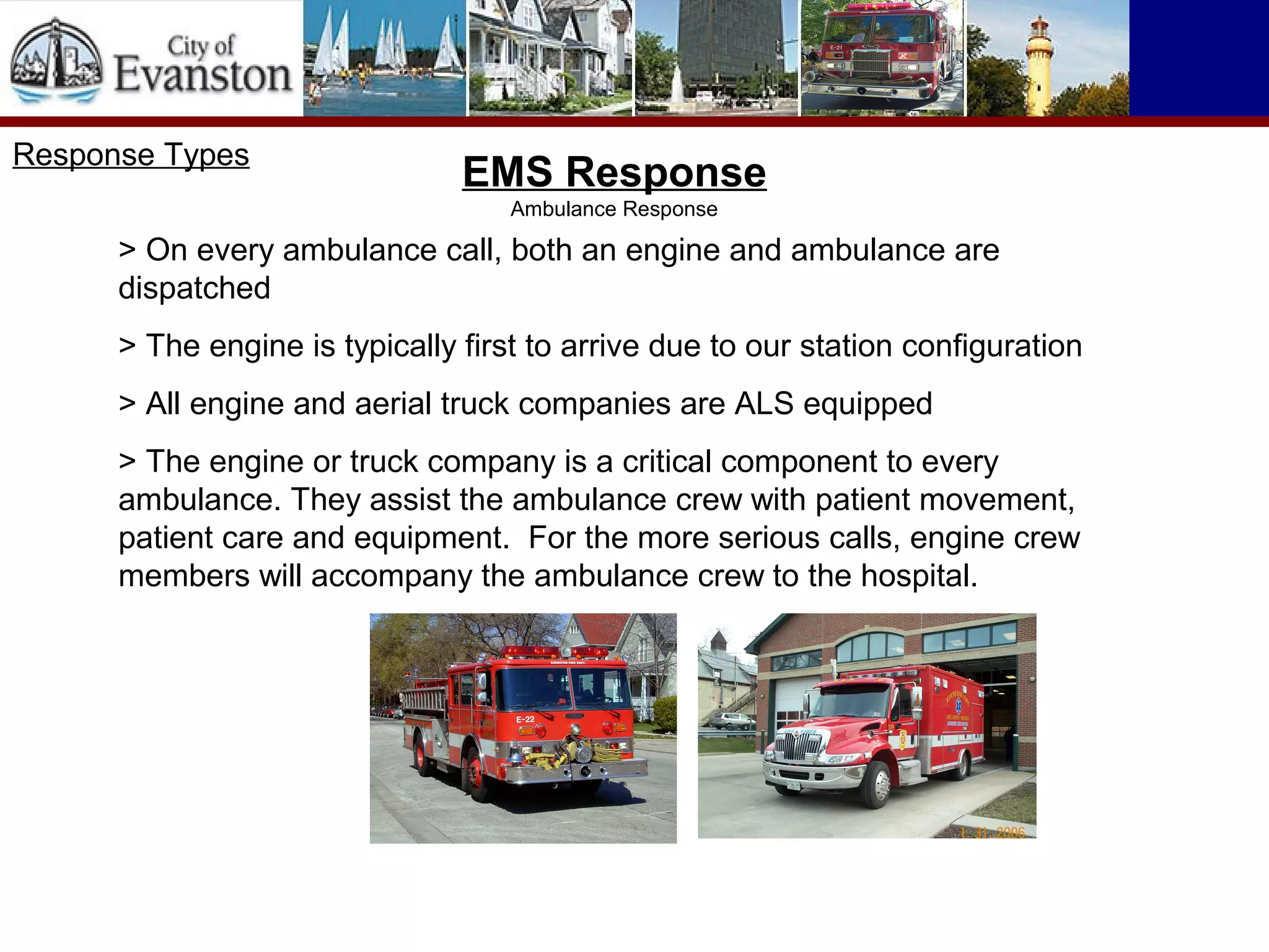 Response Types
EMS Response
Ambulance Response
> On every ambulance call, both an engine and ambulance are
dispatched
> The engine is typically first to arrive due to our station configuration
> All engine and aerial truck companies are ALS equipped
> The engine or truck company is a critical component to every
ambulance. They assist the ambulance crew with patient movement,
patient care and equipment. For the more serious calls, engine crew
members will accompany the ambulance crew to the hospital.
 