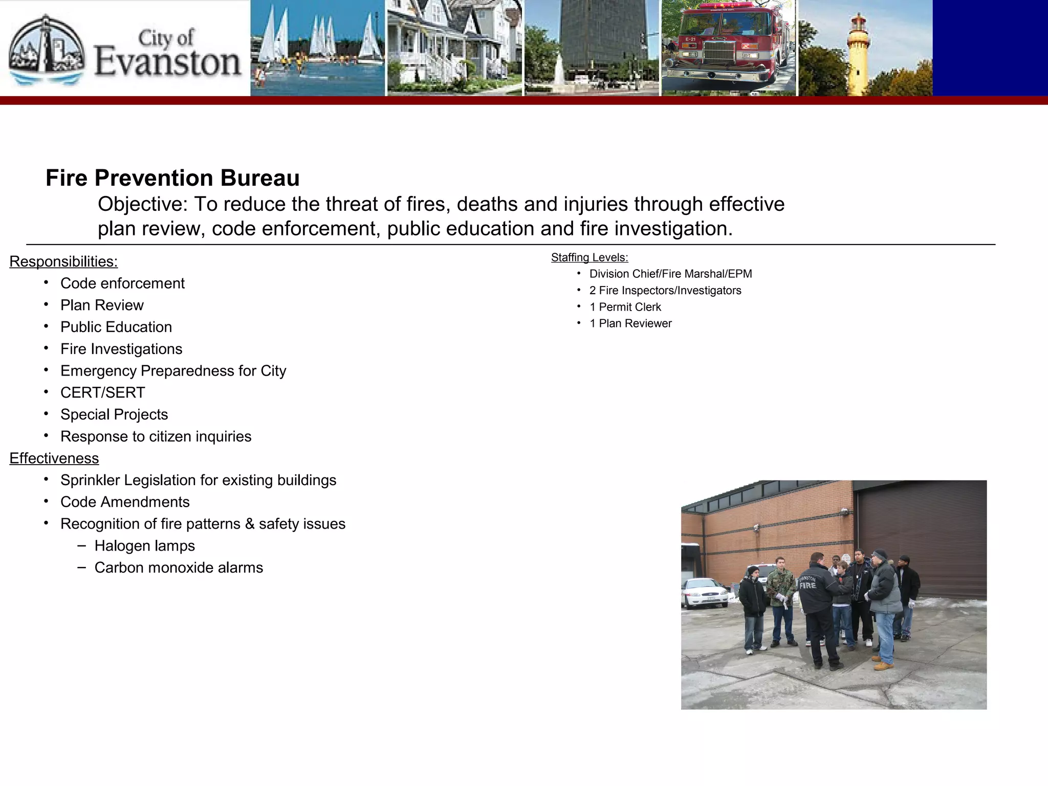 Responsibilities:
• Code enforcement
• Plan Review
• Public Education
• Fire Investigations
• Emergency Preparedness for City
• CERT/SERT
• Special Projects
• Response to citizen inquiries
Effectiveness
• Sprinkler Legislation for existing buildings
• Code Amendments
• Recognition of fire patterns & safety issues
– Halogen lamps
– Carbon monoxide alarms
Fire Prevention Bureau
Objective: To reduce the threat of fires, deaths and injuries through effective
plan review, code enforcement, public education and fire investigation.
Staffing Levels:
• Division Chief/Fire Marshal/EPM
• 2 Fire Inspectors/Investigators
• 1 Permit Clerk
• 1 Plan Reviewer
 