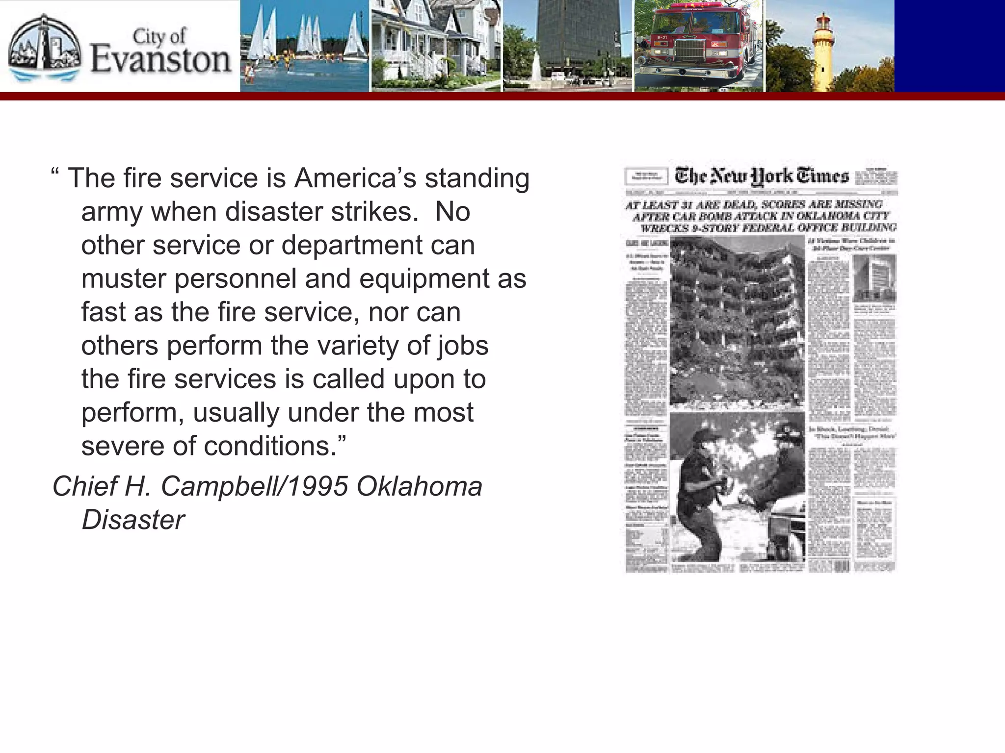 “ The fire service is America’s standing
army when disaster strikes. No
other service or department can
muster personnel and equipment as
fast as the fire service, nor can
others perform the variety of jobs
the fire services is called upon to
perform, usually under the most
severe of conditions.”
Chief H. Campbell/1995 Oklahoma
Disaster
 