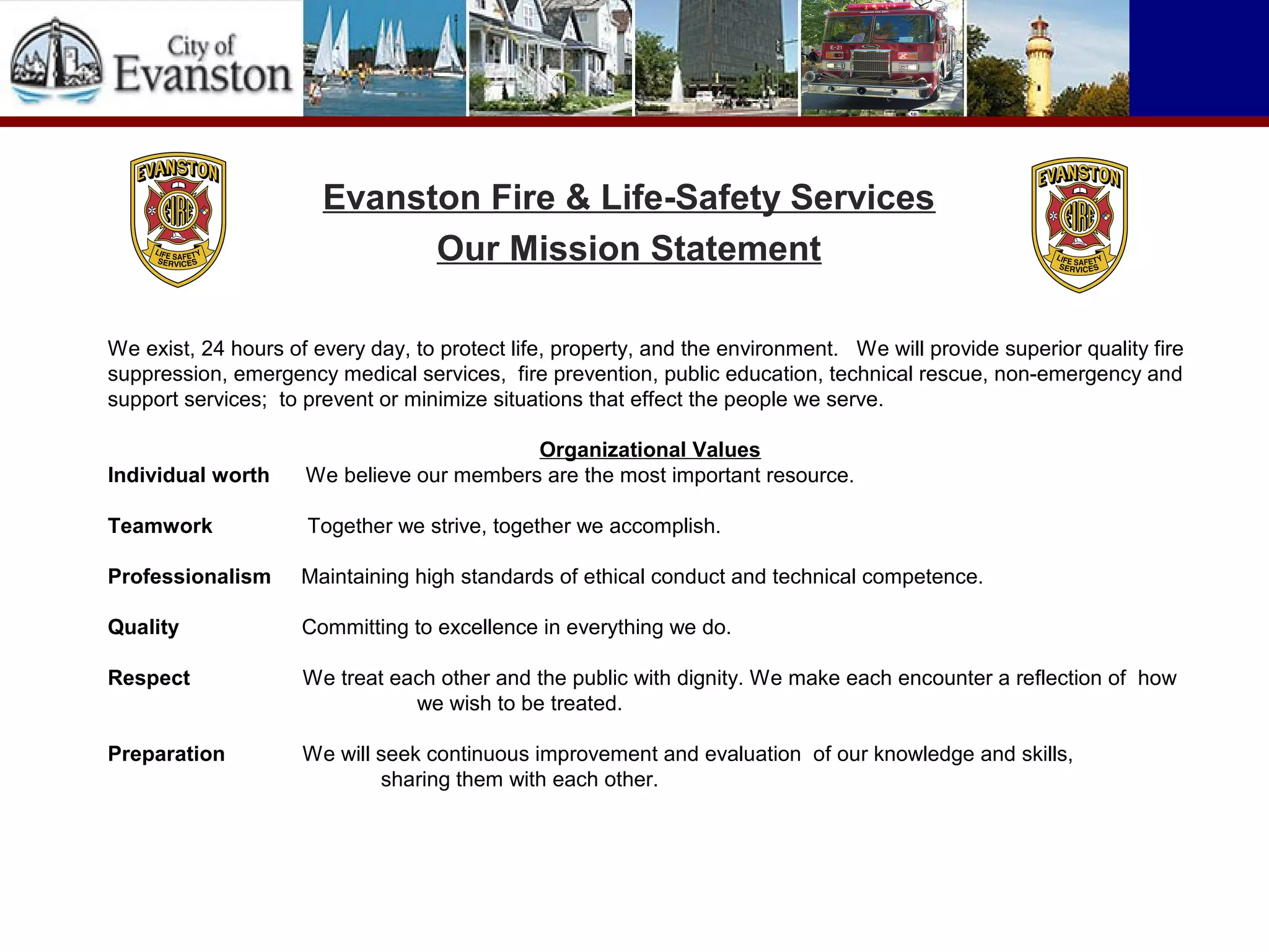 We exist, 24 hours of every day, to protect life, property, and the environment. We will provide superior quality fire
suppression, emergency medical services, fire prevention, public education, technical rescue, non-emergency and
support services; to prevent or minimize situations that effect the people we serve.
Organizational Values
Individual worth We believe our members are the most important resource.
Teamwork Together we strive, together we accomplish.
Professionalism Maintaining high standards of ethical conduct and technical competence.
Quality Committing to excellence in everything we do.
Respect We treat each other and the public with dignity. We make each encounter a reflection of how
we wish to be treated.
Preparation We will seek continuous improvement and evaluation of our knowledge and skills,
sharing them with each other.
Evanston Fire & Life-Safety Services
Our Mission Statement
 