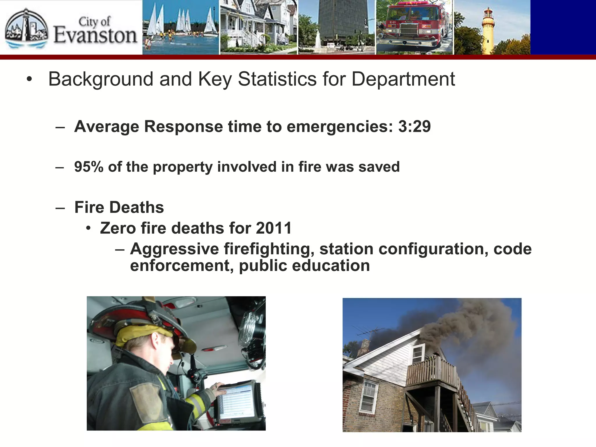 • Background and Key Statistics for Department
– Average Response time to emergencies: 3:29
– 95% of the property involved in fire was saved
– Fire Deaths
• Zero fire deaths for 2011
– Aggressive firefighting, station configuration, code
enforcement, public education
 