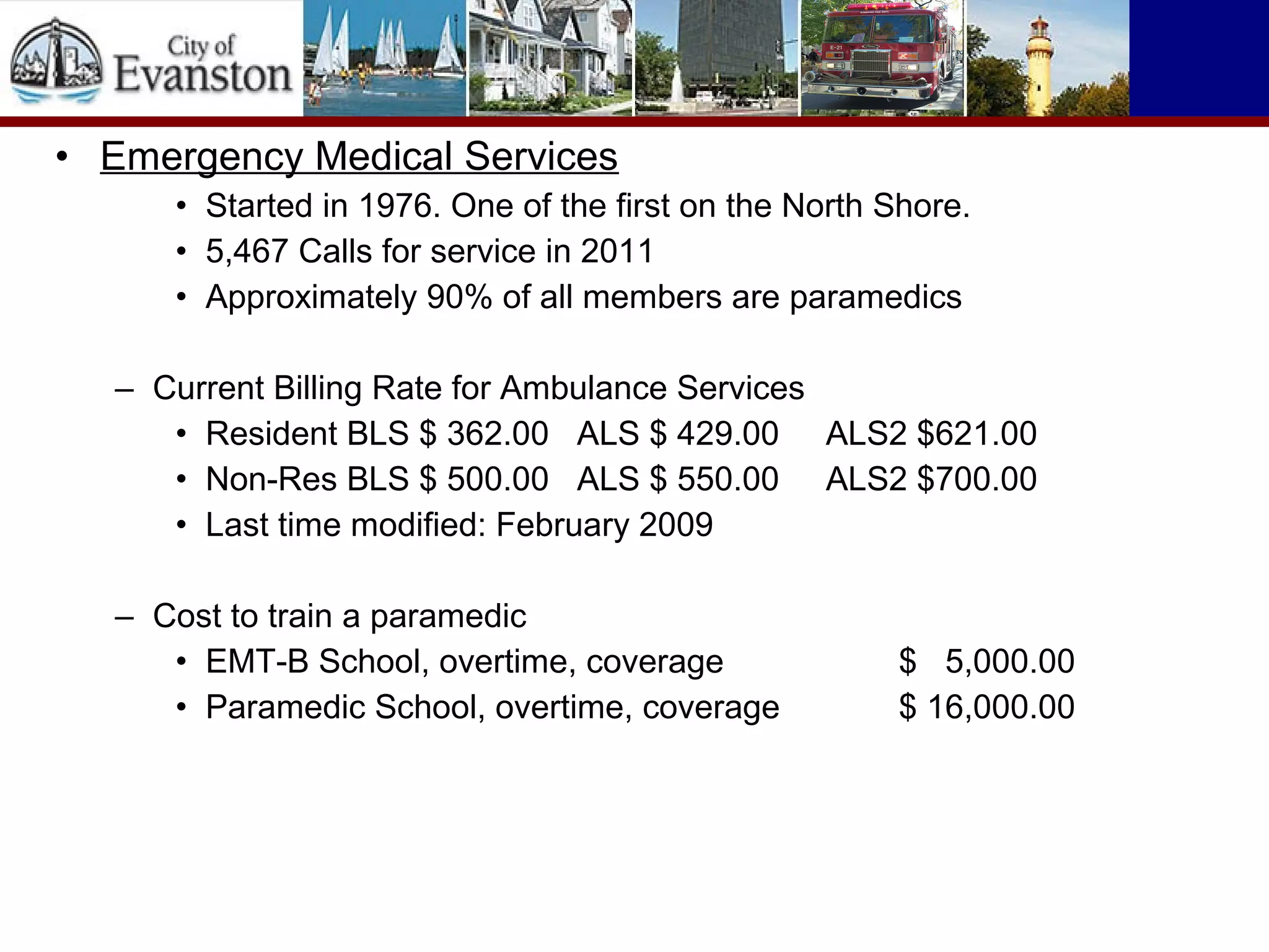 • Emergency Medical Services
• Started in 1976. One of the first on the North Shore.
• 5,467 Calls for service in 2011
• Approximately 90% of all members are paramedics
– Current Billing Rate for Ambulance Services
• Resident BLS $ 362.00 ALS $ 429.00 ALS2 $621.00
• Non-Res BLS $ 500.00 ALS $ 550.00 ALS2 $700.00
• Last time modified: February 2009
– Cost to train a paramedic
• EMT-B School, overtime, coverage $ 5,000.00
• Paramedic School, overtime, coverage $ 16,000.00
 