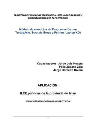 PROYECTO DE PRODUCCIÓN TECNOLÓGICA – ISTP JORGE BASADRE /
           Mollendo (UNIDAD DE CAPACITACIÓN)




   Módulo de ejercicios de Programación con
 TurtugArte, Scratch, Etoys y Python (Laptop XO)




                   Capacitadores: Jorge Luis Huayta
                                   Félix Zapana Zela
                              Jorge Bernedo Rivera




                   APLICACIÓN:

     II.EE.públicas de la provincia de Islay

         WWW.VISTAEDUCATIVA.BLOGSPOT.COM




                            1
 