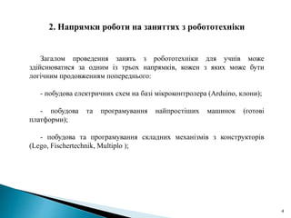 4
Загалом проведення занять з робототехніки для учнів може
здійснюватися за одним із трьох напрямків, кожен з яких може бути
логічним продовженням попереднього:
- побудова електричних схем на базі мікроконтролера (Arduino, клони);
- побудова та програмування найпростіших машинок (готові
платформи);
- побудова та програмування складних механізмів з конструкторів
(Lego, Fischertechnik, Multiplo );
 
