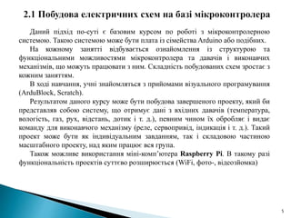5
Даний підхід по-суті є базовим курсом по роботі з мікроконтролерною
системою. Такою системою може бути плата із сімейства Arduino або подібних.
На кожному занятті відбувається ознайомлення із структурою та
функціональними можливостями мікроконтролера та давачів і виконавчих
механізмів, що можуть працювати з ним. Складність побудованих схем зростає з
кожним заняттям.
В ході навчання, учні знайомляться з прийомами візуального програмування
(ArduBlock, Scratch).
Результатом даного курсу може бути побудова завершеного проекту, який би
представляв собою систему, що отримує дані з вхідних давачів (температура,
вологість, газ, рух, відстань, дотик і т. д.), певним чином їх обробляє і видає
команду для виконавчого механізму (реле, сервопривід, індикація і т. д.). Такий
проект може бути як індивідуальним завданням, так і складовою частиною
масштабного проекту, над яким працює вся група.
Також можливе використання міні-комп’ютера Raspberry Pi. В такому разі
функціональність проектів суттєво розширюється (WiFi, фото-, відеозйомка)
 