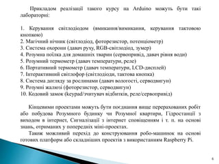 6
Прикладом реалізації такого курсу на Arduino можуть бути такі
лабораторні:
1. Керування світлодіодом (вмикання/вимикання, керування тактовою
кнопкою)
2. Магічний нічник (світлодіод, фоторезистор, потенціометр)
3. Система охорони (давач руху, RGB-світлодіод, зумер)
4. Розумна поїлка для домашніх тварин (сервопривід, давач рівня води)
5. Розумний термометр (давач температури, реле)
6. Портативний термометр (давач температури, LCD-дисплей)
7. Інтерактивний світлофор (світлодіоди, тактова кнопка)
8. Система догляду за рослинами (давач вологості, серводвигун)
9. Розумні жалюзі (фоторезистор, серводвигун)
10. Кодовий замок (keypad/зчитувач відбитків, реле/сервопривід)
Кінцевими проектами можуть бути поєднання вище перерахованих робіт
або побудова Розумного будинку чи Розумної квартири, Гідростанції з
виходом в інтернет, Сигналізації з інтернет сповіщенням і т. п. на основі
знань, отриманих у попередніх міні-проектах.
Також можливий перехід до конструювання робо-машинок на основі
готових платформ або складніших проектів з використанням Raspberry Pi.
 