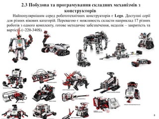 8
Найпопулярнішим серед робототехнічних конструкторів є Lego. Доступні серії
для різних вікових категорій. Перевагою є можливость скласти наприклад 17 різних
роботів з одного комплекту, готове методичне забезпечення, недолік – закритість та
вартість (~220-340$).
 