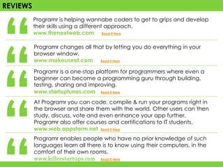 “
REVIEWS
          Programr is helping wannabe coders to get to grips and develop
          their skills using a different approach.
          www.thenextweb.com Read it Here




“
          Programr changes all that by letting you do everything in your
          browser window.




“
          www.makeuseof.com Read it Here

          Programr is a one-stop platform for programmers where even a
          beginner can become a programming guru through building,
          testing, sharing and improving.




“
          www.startuptunes.com Read it Here
          At Programr you can code, compile & run your programs right in
          the browser and share them with the world. Other users can then
          study, discuss, vote and even enhance your app further.
          Programr also offer courses and certifications to IT students.
          www.web.appstorm.net Read it Here
          Programr enables people who have no prior knowledge of such
          languages learn all there is to know using their computers, in the
          comfort of their own rooms.
          www.killerstartups.com Read it Here
 