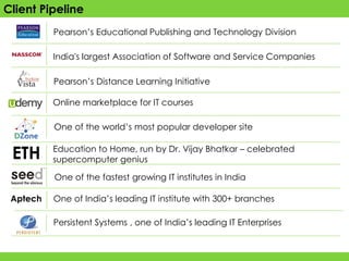 Client Pipeline
          Pearson’s Educational Publishing and Technology Division

          India's largest Association of Software and Service Companies

          Pearson’s Distance Learning Initiative

          Online marketplace for IT courses

          One of the world’s most popular developer site


 ETH      Education to Home, run by Dr. Vijay Bhatkar – celebrated
          supercomputer genius

          One of the fastest growing IT institutes in India

 Aptech   One of India’s leading IT institute with 300+ branches

          Persistent Systems , one of India’s leading IT Enterprises
 
