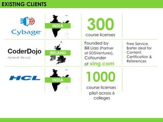EXISTING CLIENTS


                    INDIA
                              300
                             course licenses

                             Founded by           Free Service.
                             Bill Liao (Partner   Barter deal for
                   IRELAND   at SOSVentures),     Content,
                             Cofounder            Certification &
                                                  References
                             of xing.com


                    INDIA    1000
                              course licenses
                               pilot across 6
                                  colleges
 