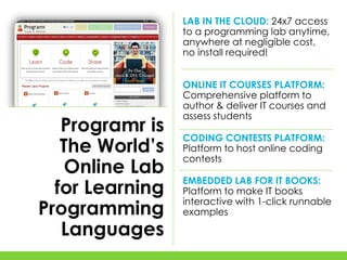 LAB IN THE CLOUD: 24x7 access
                 to a programming lab anytime,
                 anywhere at negligible cost,
                 no install required!


                 ONLINE IT COURSES PLATFORM:
                 Comprehensive platform to
                 author & deliver IT courses and
                 assess students
   Programr is
                 CODING CONTESTS PLATFORM:
   The World’s   Platform to host online coding
                 contests
    Online Lab
                 EMBEDDED LAB FOR IT BOOKS:
  for Learning   Platform to make IT books
                 interactive with 1-click runnable
Programming      examples

   Languages
 