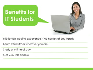 Benefits for
 IT Students


Frictionless coding experience – No hassles of any installs

Learn IT Skills from wherever you are

Study any time of day

Get 24x7 lab access
 
