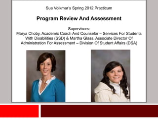 Sue Volkmar’s Spring 2012 Practicum

          Program Review And Assessment
                             Supervisors:
Marya Choby, Academic Coach And Counselor – Services For Students
    With Disabilities (SSD) & Martha Glass, Associate Director Of
  Administration For Assessment – Division Of Student Affairs (DSA)
 