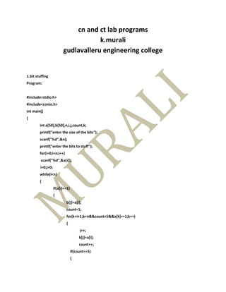cn and ct lab programs
                                     k.murali
                         gudlavalleru engineering college


1.bit stuffing
Program:


#include<stdio.h>
#include<conio.h>
int main()
{
        int a[50],b[50],n,i,j,count,k;
        printf("enter the size of the bits");
        scanf("%d",&n);
        printf("enter the bits to stuff");
        for(i=0;i<n;i++)
         scanf("%d",&a[i]);
        i=0;j=0;
        while(i<n)
        {
                   if(a[i]==1)
                   {
                           b[j]=a[i];
                           count=1;
                           for(k=i+1;k<n&&count<5&&a[k]==1;k++)
                           {
                                      j++;
                                      b[j]=a[i];
                                      count++;
                                 if(count==5)
                                 {
 