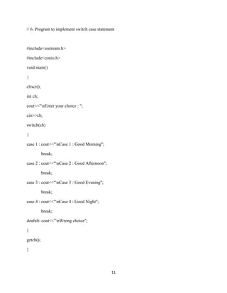 // 6. Program to implement switch case statement 
11 
#include<iostream.h> 
#include<conio.h> 
void main() 
{ 
clrscr(); 
int ch; 
cout<<"nEnter your choice : "; 
cin>>ch; 
switch(ch) 
{ 
case 1 : cout<<"nCase 1 : Good Morning"; 
break; 
case 2 : cout<<"nCase 2 : Good Afternoon"; 
break; 
case 3 : cout<<"nCase 3 : Good Evening"; 
break; 
case 4 : cout<<"nCase 4 : Good Night"; 
break; 
deafult: cout<<"nWrong choice"; 
} 
getch(); 
} 
 