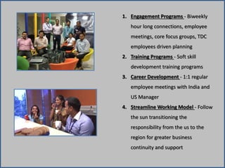 1. Engagement Programs - Biweekly 
hour long connections, employee 
meetings, core focus groups, TDC 
employees driven planning 
2. Training Programs - Soft skill 
development training programs 
3. Career Development - 1:1 regular 
employee meetings with India and 
US Manager 
4. Streamline Working Model - Follow 
the sun transitioning the 
responsibility from the us to the 
region for greater business 
continuity and support 
