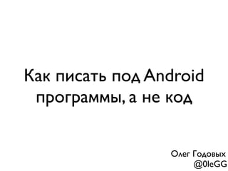 Как писать под Android
программы, а не код
Олег Годовых
@0leGG
 