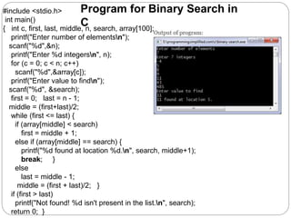 #include <stdio.h>
int main()
{ int c, first, last, middle, n, search, array[100];
printf("Enter number of elementsn");
scanf("%d",&n);
printf("Enter %d integersn", n);
for (c = 0; c < n; c++)
scanf("%d",&array[c]);
printf("Enter value to findn");
scanf("%d", &search);
first = 0; last = n - 1;
middle = (first+last)/2;
while (first <= last) {
if (array[middle] < search)
first = middle + 1;
else if (array[middle] == search) {
printf("%d found at location %d.n", search, middle+1);
break; }
else
last = middle - 1;
middle = (first + last)/2; }
if (first > last)
printf("Not found! %d isn't present in the list.n", search);
return 0; }
Program for Binary Search in
C
 