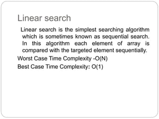 Linear search
Linear search is the simplest searching algorithm
which is sometimes known as sequential search.
In this algorithm each element of array is
compared with the targeted element sequentially.
Worst Case Time Complexity -O(N)
Best Case Time Complexity: O(1)
 
