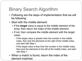 Binary Search Algorithm
 Following are the steps of implementation that we will
be following:
 Start with the middle element:
 If the target value is equal to the middle element of the
array, then return the index of the middle element.
 If not, then compare the middle element with the target
value,
 If the target value is greater than the number in the middle
index, then pick the elements to the right of the middle index,
and start with Step 1.
 If the target value is less than the number in the middle index,
then pick the elements to the left of the middle index, and start
with Step 1.
 When a match is found, return the index of the
element matched.
 