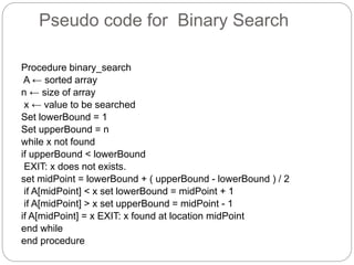 Pseudo code for Binary Search
Procedure binary_search
A ← sorted array
n ← size of array
x ← value to be searched
Set lowerBound = 1
Set upperBound = n
while x not found
if upperBound < lowerBound
EXIT: x does not exists.
set midPoint = lowerBound + ( upperBound - lowerBound ) / 2
if A[midPoint] < x set lowerBound = midPoint + 1
if A[midPoint] > x set upperBound = midPoint - 1
if A[midPoint] = x EXIT: x found at location midPoint
end while
end procedure
 