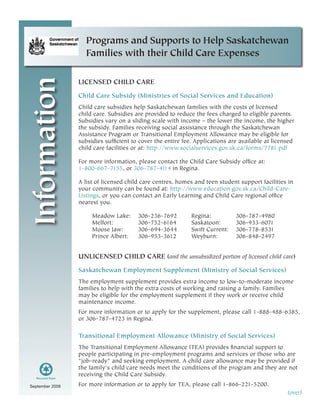 September 2008  
Information Programs and Supports to Help Saskatchewan
Families with their Child Care Expenses
LICENSED CHILD CARE
Child Care Subsidy (Ministries of Social Services and Education)
Child care subsidies help Saskatchewan families with the costs of licensed
child care. Subsidies are provided to reduce the fees charged to eligible parents.
Subsidies vary on a sliding scale with income – the lower the income, the higher
the subsidy. Families receiving social assistance through the Saskatchewan
Assistance Program or Transitional Employment Allowance may be eligible for
subsidies sufficient to cover the entire fee. Applications are available at licensed
child care facilities or at: http://www.socialservices.gov.sk.ca/forms/7781.pdf
For more information, please contact the Child Care Subsidy office at:
1-800-667-7155, or 306-787-4114 in Regina.
A list of licensed child care centres, homes and teen student support facilities in
your community can be found at: http://www.education.gov.sk.ca/Child-Care-
Listings, or you can contact an Early Learning and Child Care regional office
nearest you.
Meadow Lake: 	 306-236-7692	 Regina:	 306-787-4980
Melfort:	 306-752-6164	 Saskatoon: 	 306-933-6071	
Moose Jaw:	 306-694-3644	 Swift Current: 	 306-778-8531	
Prince Albert:	 306-953-3612	 Weyburn: 	 306-848-2497
UNLICENSED CHILD CARE (and the unsubsidized portion of licensed child care)
Saskatchewan Employment Supplement (Ministry of Social Services)
The employment supplement provides extra income to low-to-moderate income
families to help with the extra costs of working and raising a family. Families
may be eligible for the employment supplement if they work or receive child
maintenance income.
For more information or to apply for the supplement, please call 1-888-488-6385,
or 306-787-4723 in Regina.
Transitional Employment Allowance (Ministry of Social Services)
The Transitional Employment Allowance (TEA) provides financial support to
people participating in pre-employment programs and services or those who are
"job-ready" and seeking employment. A child care allowance may be provided if
the family's child care needs meet the conditions of the program and they are not
receiving the Child Care Subsidy.
For more information or to apply for TEA, please call 1-866-221-5200.
(over)
 
