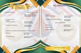 JUAN DELA CRUZ
I. Thanksgiving Mass Monday, July 10, 2023
7:30 AM
Rev. Fr. James Dela Cruz
Officiating Mass Celebrant
 Singing of Hymns
 Prayer
 Welcome Message Juan R. Dela Cruz
With Highest Honors
 Inspirational Message Juan Dela Cruz
School Principal 1
AWARDING OF MEDALS AND CERTIFICATES OF RECOGNITION
Message Juan Dela Cruz
Brgy. Captain
 Closing Remarks Juan Dela Cruz, PHD
Master Teacher 1
 Prayer
 Welcome Message Juan R. Dela Cruz
Master Teacher
 Reading of the Previous Minutes Juan Dela Cruz
PTA Secretary
AGENDA DISCUSSION
Message Juan Dela Cruz
School Principal
 Open Forum
 Closing Remarks Juan Dela Cruz, PHD
Master Teacher 1
 
