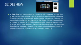 SLIDESHEW
 A slide show is a presentation of a series of still images on a projection
screen or electronic display device, typically in a prearranged sequence.
The changes may be automatic and at regular intervals or they may be
manually controlled by a presenter or the viewer. Slide shows originally
consisted of a series of individual photographic slides projected onto
a screen with a slide projector. When referring to the video or computer-
based visual equivalent, in which the slides are not individual physical
objects, the term is often written as one word, slideshow.
 